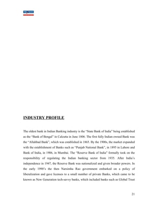 INDUSTRY PROFILE 
The oldest bank in Indian Banking industry is the “State Bank of India” being established 
as the “Bank of Bengal” in Calcutta in June 1806. The first fully Indian owned Bank was 
the “Allahbad Bank”, which was established in 1865. By the 1900s, the market expanded 
with the establishment of Banks such as “Punjab National Bank”, in 1895 in Lahore and 
Bank of India, in 1906, in Mumbai. The “Reserve Bank of India” formally took on the 
responsibility of regulating the Indian banking sector from 1935. After India’s 
independence in 1947, the Reserve Bank was nationalized and given broader powers. In 
the early 1990’s the then Narsimha Rao government embarked on a policy of 
liberalization and gave licenses to a small number of private Banks, which came to be 
known as New Generation tech-savvy banks, which included banks such as Global Trust 
21 
 