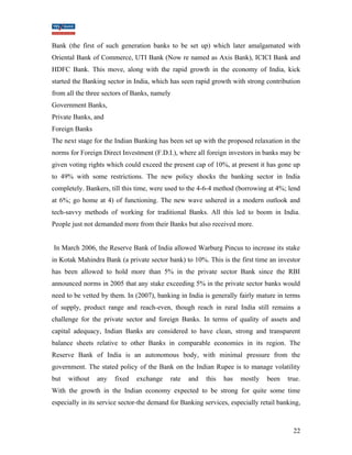 Bank (the first of such generation banks to be set up) which later amalgamated with 
Oriental Bank of Commerce, UTI Bank (Now re named as Axis Bank), ICICI Bank and 
HDFC Bank. This move, along with the rapid growth in the economy of India, kick 
started the Banking sector in India, which has seen rapid growth with strong contribution 
from all the three sectors of Banks, namely 
Government Banks, 
Private Banks, and 
Foreign Banks 
The next stage for the Indian Banking has been set up with the proposed relaxation in the 
norms for Foreign Direct Investment (F.D.I.), where all foreign investors in banks may be 
given voting rights which could exceed the present cap of 10%, at present it has gone up 
to 49% with some restrictions. The new policy shocks the banking sector in India 
completely. Bankers, till this time, were used to the 4-6-4 method (borrowing at 4%; lend 
at 6%; go home at 4) of functioning. The new wave ushered in a modern outlook and 
tech-savvy methods of working for traditional Banks. All this led to boom in India. 
People just not demanded more from their Banks but also received more. 
In March 2006, the Reserve Bank of India allowed Warburg Pincus to increase its stake 
in Kotak Mahindra Bank (a private sector bank) to 10%. This is the first time an investor 
has been allowed to hold more than 5% in the private sector Bank since the RBI 
announced norms in 2005 that any stake exceeding 5% in the private sector banks would 
need to be vetted by them. In (2007), banking in India is generally fairly mature in terms 
of supply, product range and reach-even, though reach in rural India still remains a 
challenge for the private sector and foreign Banks. In terms of quality of assets and 
capital adequacy, Indian Banks are considered to have clean, strong and transparent 
balance sheets relative to other Banks in comparable economies in its region. The 
Reserve Bank of India is an autonomous body, with minimal pressure from the 
government. The stated policy of the Bank on the Indian Rupee is to manage volatility 
but without any fixed exchange rate and this has mostly been true. 
With the growth in the Indian economy expected to be strong for quite some time 
especially in its service sector-the demand for Banking services, especially retail banking, 
22 
 