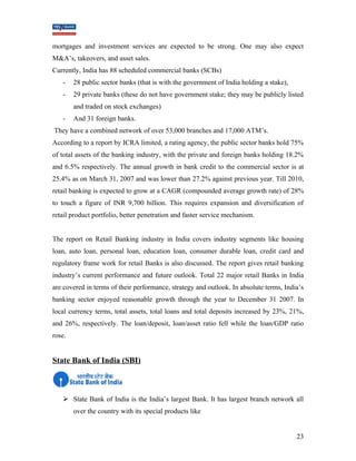 mortgages and investment services are expected to be strong. One may also expect 
M&A’s, takeovers, and asset sales. 
Currently, India has 88 scheduled commercial banks (SCBs) 
- 28 public sector banks (that is with the government of India holding a stake), 
- 29 private banks (these do not have government stake; they may be publicly listed 
and traded on stock exchanges) 
- And 31 foreign banks. 
They have a combined network of over 53,000 branches and 17,000 ATM’s. 
According to a report by ICRA limited, a rating agency, the public sector banks hold 75% 
of total assets of the banking industry, with the private and foreign banks holding 18.2% 
and 6.5% respectively. The annual growth in bank credit to the commercial sector is at 
25.4% as on March 31, 2007 and was lower than 27.2% against previous year. Till 2010, 
retail banking is expected to grow at a CAGR (compounded average growth rate) of 28% 
to touch a figure of INR 9,700 billion. This requires expansion and diversification of 
retail product portfolio, better penetration and faster service mechanism. 
The report on Retail Banking industry in India covers industry segments like housing 
loan, auto loan, personal loan, education loan, consumer durable loan, credit card and 
regulatory frame work for retail Banks is also discussed. The report gives retail banking 
industry’s current performance and future outlook. Total 22 major retail Banks in India 
are covered in terms of their performance, strategy and outlook. In absolute terms, India’s 
banking sector enjoyed reasonable growth through the year to December 31 2007. In 
local currency terms, total assets, total loans and total deposits increased by 23%, 21%, 
and 26%, respectively. The loan/deposit, loan/asset ratio fell while the loan/GDP ratio 
rose. 
State Bank of India (SBI) 
 State Bank of India is the India’s largest Bank. It has largest branch network all 
over the country with its special products like 
23 
 