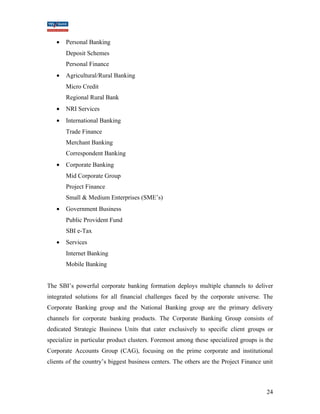 · Personal Banking 
Deposit Schemes 
Personal Finance 
· Agricultural/Rural Banking 
Micro Credit 
Regional Rural Bank 
· NRI Services 
· International Banking 
Trade Finance 
Merchant Banking 
Correspondent Banking 
· Corporate Banking 
Mid Corporate Group 
Project Finance 
Small & Medium Enterprises (SME’s) 
· Government Business 
Public Provident Fund 
SBI e-Tax 
· Services 
Internet Banking 
Mobile Banking 
The SBI’s powerful corporate banking formation deploys multiple channels to deliver 
integrated solutions for all financial challenges faced by the corporate universe. The 
Corporate Banking group and the National Banking group are the primary delivery 
channels for corporate banking products. The Corporate Banking Group consists of 
dedicated Strategic Business Units that cater exclusively to specific client groups or 
specialize in particular product clusters. Foremost among these specialized groups is the 
Corporate Accounts Group (CAG), focusing on the prime corporate and institutional 
clients of the country’s biggest business centers. The others are the Project Finance unit 
24 
 