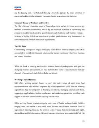 and the Leasing Unit. The National Banking Group also delivers the entire spectrum of 
corporate banking products to other corporate clients, on a nationwide platform. 
Complete Range of Products and Services 
The SBI offers an exhaustive range of financial products and services that answers any 
business or market circumstance, backed by an assublack expertise in customizing the 
product to meet the most sensitive specificities of each client and each business context. 
Its team of highly skilled and experienced product specialists can help its customers in 
forecast structure complex transaction requirements. 
The SBI Edge 
Commanding unsurpassed respect and legacy in the Indian financial expanse, the SBI is 
committed to provide the financial solutions that extract maximum value from business 
and market situations. 
While the Bank is strongly positioned to structure financial packages that anticipate the 
changing business environment, its vast network-the world’s largest-ensures delivery 
channels of unmatched reach, both in India and abroad. 
Working Capital Finance 
SBI offers working capital finance to meet the entire range of short term fund 
requirements that arise within a corporate day to day operational cycle. The SBI working 
capital loans help the companies in financing inventories, managing internal cash flows, 
supporting supply chains, funding production, and marketing operations, providing cash 
support to business expansion and carrying current assets. 
SBI’s working finance products comprise a spectrum of funded and non-funded facilities 
ranging from cash credit to structured loans, to meet the different demands from all 
segments of industry, trade and the services sector. Funded facilities include cash credit, 
demand loan and bill discounting. Demand loans are considered also under the FCNR (B) 
25 
 