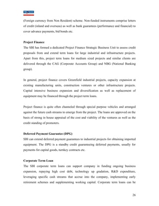 (Foreign currency from Non Resident) scheme. Non-funded instruments comprise letters 
of credit (inland and overseas) as well as bank guarantees (performance and financial) to 
cover advance payments, bid bonds etc. 
Project Finance 
The SBI has formed a dedicated Project Finance Strategic Business Unit to assess credit 
proposals from and extend term loans for large industrial and infrastructure projects. 
Apart from this, project term loans for medium sized projects and similar clients are 
delivered through the CAG (Corporate Accounts Group) and NBG (National Banking 
group). 
In general, project finance covers Greenfield industrial projects, capacity expansion at 
existing manufacturing units, construction ventures or other infrastructure projects. 
Capital intensive business expansion and diversification as well as replacement of 
equipment may be financed through the project term loans. 
Project finance is quite often channeled through special purpose vehicles and arranged 
against the future cash streams to emerge from the project. The loans are approved on the 
basis of strong in house appraisal of the cost and viability of the ventures as well as the 
credit standing of promoters. 
Deferred Payment Guarantee (DPG) 
SBI can extend deferred payment guarantees to industrial projects for obtaining imported 
equipment. The DPG is a standby credit guaranteeing deferred payments, usually for 
payments for capital goods, turnkey contracts etc. 
Corporate Term Loan 
The SBI corporate term loans can support company in funding ongoing business 
expansion, repaying high cost debt, technology up gradation, R&D expenditure, 
leveraging specific cash streams that accrue into the company, implementing early 
retirement schemes and supplementing working capital. Corporate term loans can be 
26 
 