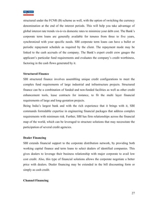 structured under the FCNR (B) scheme as well, with the option of switching the currency 
denomination at the end of the interest periods. This will help you take advantage of 
global interest rate trends vis-à-vis domestic rates to minimize your debt cost. The Bank’s 
corporate term loans are generally available for tenures from three to five years, 
synchronized with your specific needs. SBI corporate term loans can have a bullet or 
periodic repayment schedule as required by the client. The repayment mode may be 
linked to the cash accruals of the company. The Bank’s expert credit crew gauges the 
applicant’s particular fund requirements and evaluates the company’s credit worthiness, 
factoring in the cash flows generated by it. 
Structured Finance 
SBI structured finance involves assembling unique credit configurations to meet the 
complex fund requirements of large industrial and infrastructure projects. Structured 
finance can be a combination of funded and non-funded facilities as well as other credit 
enhancement tools, lease contracts for instance, to fit the multi layer financial 
requirements of large and long-gestation projects. 
Being India’s largest bank and with the rich experience that it brings with it, SBI 
commands formidable expertise in engineering financial packages that address complex 
requirements with minimum risk. Further, SBI has firm relationships across the financial 
map of the world, which can be leveraged to structure solutions that may necessitate the 
participation of several credit agencies. 
Dealer Financing 
SBI extends financial support to the corporate distribution network, by providing both 
working capital finance and term loans to select dealers of identified companies. This 
gives dealers to leverage their business relationship with major corporate to avail low 
cost credit. Also, this type of financial solutions allows the corporate negotiate a better 
price with dealers. Dealer financing may be extended in the bill discounting form or 
simply as cash credit. 
Channel Financing 
27 
 