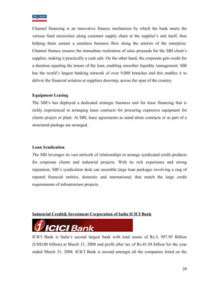 Channel financing is an innovative finance mechanism by which the bank meets the 
various fund necessities along customer supply chain at the supplier’s end itself, thus 
helping them sustain a seamless business flow along the arteries of the enterprise. 
Channel finance ensures the immediate realization of sales proceeds for the SBI client’s 
supplier, making it practically a cash sale. On the other hand, the corporate gets credit for 
a duration equaling the tenure of the loan, enabling smoother liquidity management. SBI 
has the world’s largest banking network of over 9,000 branches and this enables it to 
deliver the financial solution at suppliers doorstep, across the span of the country. 
Equipment Leasing 
The SBI’s has deployed a dedicated strategic business unit for lease financing that is 
richly experienced in arranging lease contracts for procuring expensive equipment for 
clients project or plant. At SBI, lease agreements as stand alone contracts or as part of a 
structured package are arranged. 
Loan Syndication 
The SBI leverages its vast network of relationships to arrange syndicated credit products 
for corporate clients and industrial projects. With its rich experience and strong 
reputation, SBI’s syndication desk can assemble large loan packages involving a ring of 
reputed financial entities, domestic and international, that match the large credit 
requirements of infrastructure projects. 
Industrial Credit& Investment Corporation of India ICICI Bank 
ICICI Bank is India’s second largest bank with total assets of Rs.3, 997.95 Billion 
(US$100 billion) at March 31, 2008 and profit after tax of Rs.41.58 billion for the year 
ended March 31, 2008. ICICI Bank is second amongst all the companies listed on the 
28 
 