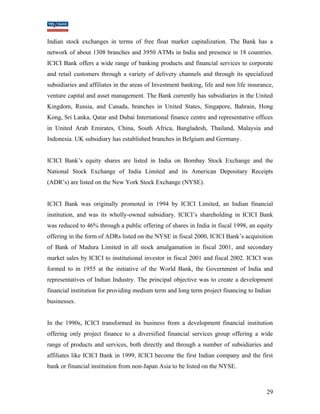 Indian stock exchanges in terms of free float market capitalization. The Bank has a 
network of about 1308 branches and 3950 ATMs in India and presence in 18 countries. 
ICICI Bank offers a wide range of banking products and financial services to corporate 
and retail customers through a variety of delivery channels and through its specialized 
subsidiaries and affiliates in the areas of Investment banking, life and non life insurance, 
venture capital and asset management. The Bank currently has subsidiaries in the United 
Kingdom, Russia, and Canada, branches in United States, Singapore, Bahrain, Hong 
Kong, Sri Lanka, Qatar and Dubai International finance centre and representative offices 
in United Arab Emirates, China, South Africa, Bangladesh, Thailand, Malaysia and 
Indonesia. UK subsidiary has established branches in Belgium and Germany. 
ICICI Bank’s equity shares are listed in India on Bombay Stock Exchange and the 
National Stock Exchange of India Limited and its American Depositary Receipts 
(ADR’s) are listed on the New York Stock Exchange (NYSE). 
ICICI Bank was originally promoted in 1994 by ICICI Limited, an Indian financial 
institution, and was its wholly-owned subsidiary. ICICI’s shareholding in ICICI Bank 
was reduced to 46% through a public offering of shares in India in fiscal 1998, an equity 
offering in the form of ADRs listed on the NYSE in fiscal 2000, ICICI Bank’s acquisition 
of Bank of Madura Limited in all stock amalgamation in fiscal 2001, and secondary 
market sales by ICICI to institutional investor in fiscal 2001 and fiscal 2002. ICICI was 
formed to in 1955 at the initiative of the World Bank, the Government of India and 
representatives of Indian Industry. The principal objective was to create a development 
financial institution for providing medium term and long term project financing to Indian 
businesses. 
In the 1990s, ICICI transformed its business from a development financial institution 
offering only project finance to a diversified financial services group offering a wide 
range of products and services, both directly and through a number of subsidiaries and 
affiliates like ICICI Bank in 1999, ICICI become the first Indian company and the first 
bank or financial institution from non-Japan Asia to be listed on the NYSE. 
29 
 