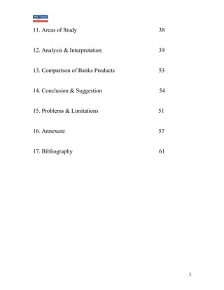 11. Areas of Study 38 
12. Analysis & Interpretation 39 
13. Comparison of Banks Products 53 
14. Conclusion & Suggestion 54 
15. Problems & Limitations 51 
16. Annexure 57 
17. Bibliography 61 
3 
 