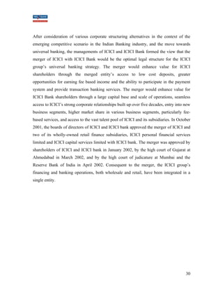 After consideration of various corporate structuring alternatives in the context of the 
emerging competitive scenario in the Indian Banking industry, and the move towards 
universal banking, the managements of ICICI and ICICI Bank formed the view that the 
merger of ICICI with ICICI Bank would be the optimal legal structure for the ICICI 
group’s universal banking strategy. The merger would enhance value for ICICI 
shareholders through the merged entity’s access to low cost deposits, greater 
opportunities for earning fee based income and the ability to participate in the payment 
system and provide transaction banking services. The merger would enhance value for 
ICICI Bank shareholders through a large capital base and scale of operations, seamless 
access to ICICI’s strong corporate relationships built up over five decades, entry into new 
business segments, higher market share in various business segments, particularly fee-based 
services, and access to the vast talent pool of ICICI and its subsidiaries. In October 
2001, the boards of directors of ICICI and ICICI bank approved the merger of ICICI and 
two of its wholly-owned retail finance subsidiaries, ICICI personal financial services 
limited and ICICI capital services limited with ICICI bank. The merger was approved by 
shareholders of ICICI and ICICI bank in January 2002, by the high court of Gujarat at 
Ahmedabad in March 2002, and by the high court of judicature at Mumbai and the 
Reserve Bank of India in April 2002. Consequent to the merger, the ICICI group’s 
financing and banking operations, both wholesale and retail, have been integrated in a 
single entity. 
30 
 