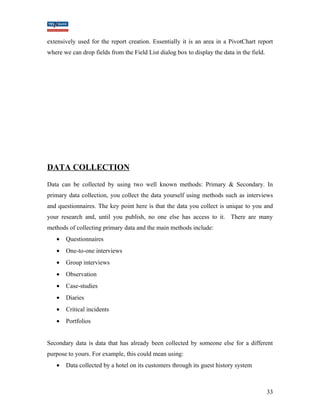 extensively used for the report creation. Essentially it is an area in a PivotChart report 
where we can drop fields from the Field List dialog box to display the data in the field. 
DATA COLLECTION 
Data can be collected by using two well known methods: Primary & Secondary. In 
primary data collection, you collect the data yourself using methods such as interviews 
and questionnaires. The key point here is that the data you collect is unique to you and 
your research and, until you publish, no one else has access to it. There are many 
methods of collecting primary data and the main methods include: 
· Questionnaires 
· One-to-one interviews 
· Group interviews 
· Observation 
· Case-studies 
· Diaries 
· Critical incidents 
· Portfolios 
Secondary data is data that has already been collected by someone else for a different 
purpose to yours. For example, this could mean using: 
· Data collected by a hotel on its customers through its guest history system 
33 
 