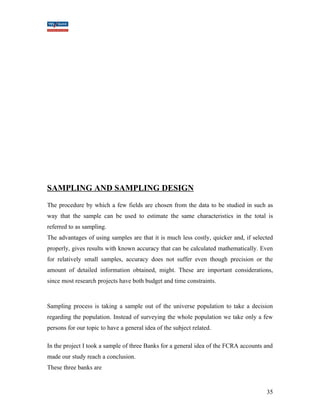 SAMPLING AND SAMPLING DESIGN 
The procedure by which a few fields are chosen from the data to be studied in such as 
way that the sample can be used to estimate the same characteristics in the total is 
referred to as sampling. 
The advantages of using samples are that it is much less costly, quicker and, if selected 
properly, gives results with known accuracy that can be calculated mathematically. Even 
for relatively small samples, accuracy does not suffer even though precision or the 
amount of detailed information obtained, might. These are important considerations, 
since most research projects have both budget and time constraints. 
Sampling process is taking a sample out of the universe population to take a decision 
regarding the population. Instead of surveying the whole population we take only a few 
persons for our topic to have a general idea of the subject related. 
In the project I took a sample of three Banks for a general idea of the FCRA accounts and 
made our study reach a conclusion. 
These three banks are 
35 
 