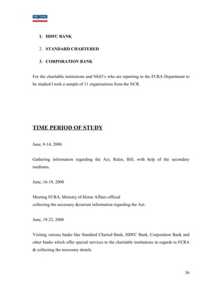 1. HDFC BANK 
2. STANDARD CHARTERED 
3. CORPORATION BANK 
For the charitable institutions and NGO’s who are reporting to the FCRA Department to 
be studied I took a sample of 11 organizations from the NCR. 
TIME PERIOD OF STUDY 
June, 9-14, 2008 
Gathering information regarding the Act, Rules, Bill, with help of the secondary 
mediums. 
June, 16-18, 2008 
Meeting FCRA, Ministry of Home Affairs official 
collecting the necessary &current information regarding the Act. 
June, 19-23, 2008 
Visiting various banks like Standard Charted Bank, HDFC Bank, Corporation Bank and 
other banks which offer special services to the charitable institutions in regards to FCRA 
& collecting the necessary details. 
36 
 