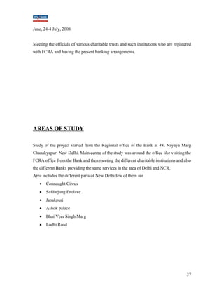 June, 24-4 July, 2008 
Meeting the officials of various charitable trusts and such institutions who are registered 
with FCRA and having the present banking arrangements. 
AREAS OF STUDY 
Study of the project started from the Regional office of the Bank at 48, Nayaya Marg 
Chanakyapuri New Delhi. Main centre of the study was around the office like visiting the 
FCRA office from the Bank and then meeting the different charitable institutions and also 
the different Banks providing the same services in the area of Delhi and NCR. 
Area includes the different parts of New Delhi few of them are 
· Connaught Circus 
· Safdarjung Enclave 
· Janakpuri 
· Ashok palace 
· Bhai Veer Singh Marg 
· Lodhi Road 
37 
 
