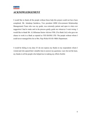 ACKNOWLEDGEMENT 
I would like to thank all the people without those help this project could not have been 
completed. Mr. Jatindeep Sachdeva, Vice president GRM (Government Relationship 
Management) Team who was my guide, was extremely patient and open to what ever 
suggestion I had to make and in the process gently guide me whenever I went wrong. I 
would like to thank Mr. A.S.Khurana Senior Advisor YBL (Yes Bank Ltd.) who gave me 
chance to work in a Bank as reputed as YES BANK LTD. The people without whom I 
could never managed this far as Mrs. Puja Walia H.O.D. MBA Department. 
I would be failing in my duty if I do not express my thanks to my respondents whom I 
visited and who spared their valuable time to answer my questions. Last, but not the least, 
my thanks to all the people who helped me in making my efforts fruitful. 
4 
 