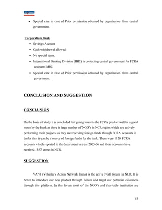 · Special care in case of Prior permission obtained by organization from central 
government. 
Corporation Bank 
· Savings Account 
· Cash withdrawal allowed 
· No special team. 
· International Banking Division (IBD) is contacting central government for FCRA 
accounts MIS. 
· Special care in case of Prior permission obtained by organization from central 
government. 
CONCLUSION AND SUGGESTION 
CONCLUSION 
On the basis of study it is concluded that going towards the FCRA product will be a good 
move by the bank as there is large number of NGO’s in NCR region which are actively 
performing their projects, as they are receiving foreign funds through FCRA accounts in 
banks then it can be a source of foreign funds for the bank. There were 1120 FCRA 
accounts which reported to the department in year 2005-06 and these accounts have 
received 1557 crores in NCR. 
SUGGESTION 
VANI (Voluntary Action Network India) is the active NGO forum in NCR, It is 
better to introduce our new product through Forum and target our potential customers 
through this platform. In this forum most of the NGO’s and charitable institution are 
53 
 