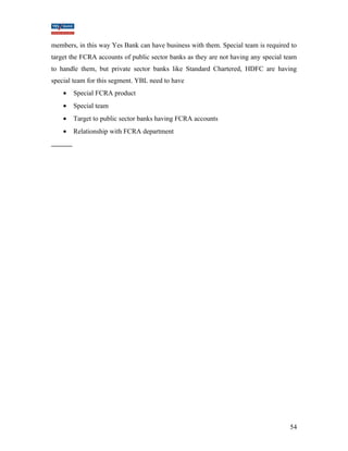 members, in this way Yes Bank can have business with them. Special team is required to 
target the FCRA accounts of public sector banks as they are not having any special team 
to handle them, but private sector banks like Standard Chartered, HDFC are having 
special team for this segment. YBL need to have 
· Special FCRA product 
· Special team 
· Target to public sector banks having FCRA accounts 
· Relationship with FCRA department 
54 
 