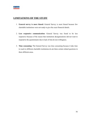 LIMITATIONS OF THE STUDY 
1. General survey is more biased: General Survey is more biased because few 
charitable institutions were not ready to give the exact financial details. 
2. Less responsive communication: General Survey was found to be less 
responsive because of the reason that institutions &organizations did not want to 
respond to the questionnaire due to lack of time & non willingness. 
3. Time consuming: The General Survey was time consuming because it take time 
to reach to different charitable institutions & ask them certain related questions in 
there different areas. 
56 
 