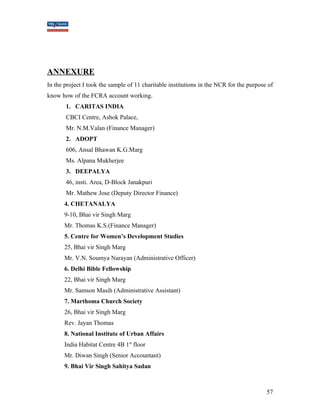 ANNEXURE 
In the project I took the sample of 11 charitable institutions in the NCR for the purpose of 
know how of the FCRA account working. 
1. CARITAS INDIA 
CBCI Centre, Ashok Palace, 
Mr. N.M.Valan (Finance Manager) 
2. ADOPT 
606, Ansal Bhawan K.G.Marg 
Ms. Alpana Mukherjee 
3. DEEPALYA 
46, insti. Area, D-Block Janakpuri 
Mr. Mathew Jose (Deputy Director Finance) 
4. CHETANALYA 
9-10, Bhai vir Singh Marg 
Mr. Thomas K.S.(Finance Manager) 
5. Centre for Women’s Development Studies 
25, Bhai vir Singh Marg 
Mr. V.N. Soumya Narayan (Administrative Officer) 
6. Delhi Bible Fellowship 
22, Bhai vir Singh Marg 
Mr. Samson Masih (Administrative Assistant) 
7. Marthoma Church Society 
26, Bhai vir Singh Marg 
Rev. Jayan Thomas 
8. National Institute of Urban Affairs 
India Habitat Centre 4B 1st floor 
Mr. Diwan Singh (Senior Accountant) 
9. Bhai Vir Singh Sahitya Sadan 
57 
 
