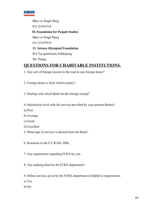 Bhai vir Singh Marg 
011-23363510 
10. Foundation for Panjab Studies 
Bhai vir Singh Marg 
011-23347919 
11. Science Olympiad Foundation 
B-8 Taj apartments Safdarjung 
Mr. Partap 
QUESTIONS FOR CHARITABLE INSTITUTIONS. 
1. Any sort of foreign income to the trust or any foreign donor? 
2. Foreign donor is from which country? 
3. Dealing with which Bank for the foreign receipt? 
4. Satisfaction level with the services provided by your present Banker! 
a) Poor 
b) Average 
c) Good 
d) Excellent 
5. What type of services is desired from the Bank? 
6. Reactions to the F.C.R bill, 2006. 
7. Any requirement regarding FCRA by you. 
8. Any auditing done by the FCRA department? 
9. Online services given by the FCRA department is helpful to organization. 
a) Yes 
b) No 
58 
 