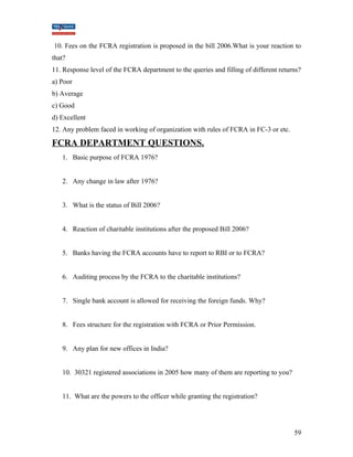10. Fees on the FCRA registration is proposed in the bill 2006.What is your reaction to 
that? 
11. Response level of the FCRA department to the queries and filling of different returns? 
a) Poor 
b) Average 
c) Good 
d) Excellent 
12. Any problem faced in working of organization with rules of FCRA in FC-3 or etc. 
FCRA DEPARTMENT QUESTIONS. 
1. Basic purpose of FCRA 1976? 
2. Any change in law after 1976? 
3. What is the status of Bill 2006? 
4. Reaction of charitable institutions after the proposed Bill 2006? 
5. Banks having the FCRA accounts have to report to RBI or to FCRA? 
6. Auditing process by the FCRA to the charitable institutions? 
7. Single bank account is allowed for receiving the foreign funds. Why? 
8. Fees structure for the registration with FCRA or Prior Permission. 
9. Any plan for new offices in India? 
10. 30321 registered associations in 2005 how many of them are reporting to you? 
11. What are the powers to the officer while granting the registration? 
59 
 