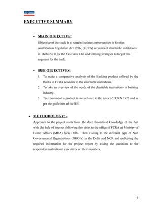 EXECUTIVE SUMMARY 
· MAIN OBJECTIVE : 
Objective of the study is to search Business opportunities in foreign 
contribution Regulation Act 1976, (FCRA) accounts of charitable institutions 
in Delhi NCR for the Yes Bank Ltd. and forming strategies to target this 
segment for the bank. 
· SUB OBJECTIVES : 
1. To make a comparative analysis of the Banking product offered by the 
Banks in FCRA accounts to the charitable institutions. 
2. To take an overview of the needs of the charitable institutions in banking 
industry. 
3. To recommend a product in accordance to the rules of FCRA 1976 and as 
per the guidelines of the RBI. 
· METHODOLOGY: - 
Approach to the project starts from the deep theoretical knowledge of the Act 
with the help of internet following the visits to the office of FCRA at Ministry of 
Home Affairs (MHA) New Delhi. Then visiting to the different type of Non 
Governmental Organizations (NGO’s) in the Delhi and NCR and collecting the 
required information for the project report by asking the questions to the 
respondent institutional executives or their members. 
6 
 