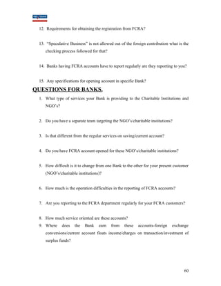 12. Requirements for obtaining the registration from FCRA? 
13. “Speculative Business” is not allowed out of the foreign contribution what is the 
checking process followed for that? 
14. Banks having FCRA accounts have to report regularly are they reporting to you? 
15. Any specifications for opening account in specific Bank? 
QUESTIONS FOR BANKS. 
1. What type of services your Bank is providing to the Charitable Institutions and 
NGO’s? 
2. Do you have a separate team targeting the NGO’s/charitable institutions? 
3. Is that different from the regular services on saving/current account? 
4. Do you have FCRA account opened for these NGO’s/charitable institutions? 
5. How difficult is it to change from one Bank to the other for your present customer 
(NGO’s/charitable institutions)? 
6. How much is the operation difficulties in the reporting of FCRA accounts? 
7. Are you reporting to the FCRA department regularly for your FCRA customers? 
8. How much service oriented are these accounts? 
9. Where does the Bank earn from these accounts-foreign exchange 
conversions/current account floats income/charges on transaction/investment of 
surplus funds? 
60 
 