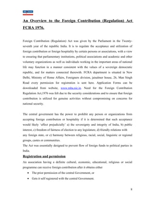 An Overview to the Foreign Contribution (Regulation) Act 
FCRA 1976. 
Foreign Contribution (Regulation) Act was given by the Parliament in the Twenty-seventh 
year of the republic India. It is to regulate the acceptance and utilization of 
foreign contribution or foreign hospitality by certain persons or associations, with a view 
to ensuring that parliamentary institutions, political associations and academic and other 
voluntary organizations as well as individuals working in the important areas of national 
life may function in a manner consistent with the values of a sovereign democratic 
republic, and for matters connected therewith. FCRA department is situated in New 
Delhi, Ministry of Home Affairs, Foreigners division, jaisalmer house, 26, Man Singh 
Road every permission for registration is sent here. Application Forms can be 
downloaded from website, www.mha.nic.in. Need for the Foreign Contribution 
Regulation Act,1976 was felt due to the security considerations and to ensure that foreign 
contribution is utilized for genuine activities without compromising on concerns for 
national security. 
The central government has the power to prohibit any person or organizations from 
accepting foreign contribution or hospitality if it is determined that such acceptance 
would likely ‘affect prejudicially’ a) the sovereignty and integrity of India, b) public 
interest, c) freedom of fairness of election to any legislature, d) friendly relations with 
any foreign state, or e) harmony between religious, racial, social, linguistic or regional 
groups, castes or communities. 
The Act was essentially designed to prevent flow of foreign funds to political parties in 
India. 
Registration and permission 
An association having a definite cultural, economic, educational, religious or social 
programme can receive foreign contribution after it obtains either 
· The prior permission of the central Government, or 
· Gets it self registered with the central Government. 
8 
 