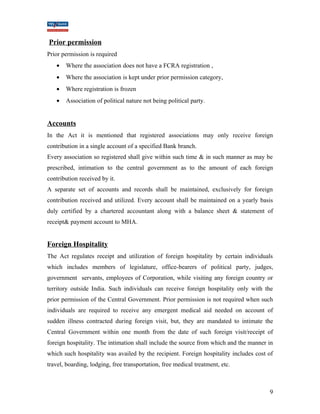 Prior permission 
Prior permission is required 
· Where the association does not have a FCRA registration , 
· Where the association is kept under prior permission category, 
· Where registration is frozen 
· Association of political nature not being political party. 
Accounts 
In the Act it is mentioned that registered associations may only receive foreign 
contribution in a single account of a specified Bank branch. 
Every association so registered shall give within such time & in such manner as may be 
prescribed, intimation to the central government as to the amount of each foreign 
contribution received by it. 
A separate set of accounts and records shall be maintained, exclusively for foreign 
contribution received and utilized. Every account shall be maintained on a yearly basis 
duly certified by a chartered accountant along with a balance sheet & statement of 
receipt& payment account to MHA. 
Foreign Hospitality 
The Act regulates receipt and utilization of foreign hospitality by certain individuals 
which includes members of legislature, office-bearers of political party, judges, 
government servants, employees of Corporation, while visiting any foreign country or 
territory outside India. Such individuals can receive foreign hospitality only with the 
prior permission of the Central Government. Prior permission is not required when such 
individuals are required to receive any emergent medical aid needed on account of 
sudden illness contracted during foreign visit, but, they are mandated to intimate the 
Central Government within one month from the date of such foreign visit/receipt of 
foreign hospitality. The intimation shall include the source from which and the manner in 
which such hospitality was availed by the recipient. Foreign hospitality includes cost of 
travel, boarding, lodging, free transportation, free medical treatment, etc. 
9 
 