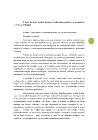 12
d) Maria da Graça Nicoletti Mizukami: tendências pedagógicas e processo de
ensino e aprendizagem
Mizukami (1986) classifica o processo de ensino nas seguintes abordagens:
Abordagem tradicional
A abordagem tradicional trata-se de uma concepção e uma prática educacional que
persiste no tempo, em suas diferentes formas, e que passaram a fornecer um quadro diferencial
para todas as demais abordagens que a ela se seguiram. Na concepção tradicional, o ensino é
centrado no professor. O aluno apenas executa prescrições que lhe são fixadas por autoridades
exteriores.
A construção do conhecimento parte do pressuposto de que a inteligência seja uma
faculdade capaz de acumular/armazenar informações. Aos alunos são apresentados somente os
resultados desse processo, para que sejam armazenados. Evidencia-se o caráter cumulativo do
conhecimento humano, adquirido pelo indivíduo por meio de transmissão, de onde se supõe o
papel importante da educação formal e da instituição escola. Atribui-se ao sujeito um papel
insignificante na elaboração e aquisição do conhecimento. Ao indivíduo que está "adquirindo"
conhecimento compete memorizar definições, anunciando leis, sínteses e resumos que lhes são
oferecidos no processo de educação formal.
A educação é entendida como instrução, caracterizada como transmissão de
conhecimentos e restrita à ação da escola. Às vezes, coloca-se que, para que o aluno possa
chegar, e em condições favoráveis, há uma confrontação com o modelo, é indispensável uma
intervenção do professor, uma orientação do mestre. Trata-se, pois, da transmissão de idéias
selecionadas e organizadas logicamente.
No processo de ensino-aprendizagem a ênfase é dada às situações de sala de aula,
onde os alunos são "instruídos" e "ensinados" pelo professor. Os conteúdos e as informações têm
de ser adquiridos , os modelos imitados. Seus elementos fundamentais são imagens estáticas que
progressivamente serão "impressas" nos alunos, cópias de modelos do exterior que serão
gravadas nas mentes individuais. Uma das decorrências do ensino tradicional, já que a
aprendizagem consiste em aquisição de informações e demonstrações transmitidas, é a que
propicia a formação de reações estereotipadas, de automatismos denominados hábitos,
geralmente isolados uns dos outros e aplicáveis, quase sempre, somente às situações idênticas
em que foram adquiridos. O aluno que adquiriu o hábito ou que "aprendeu" apresenta, com
freqüência, compreensão apenas parcial. Ignoram-se as diferenças individuais.
 