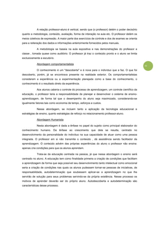 13
A relação professor-aluno é vertical, sendo que (o professor) detém o poder decisório
quanto a metodologia, conteúdo, avaliação, forma de interação na aula etc. O professor detém os
meios coletivos de expressão. A maior parte dos exercícios de controle e dos de exames se orienta
para a reiteração dos dados e informações anteriormente fornecidos pelos manuais.
A metodologia se baseia na aula expositiva e nas demonstrações do professor a
classe , tomada quase como auditório. O professor já traz o conteúdo pronto e o aluno se limita
exclusivamente a escutá-lo.
Abordagem comportamentalista
O conhecimento é um "descoberta" e é nova para o indivíduo que a faz. O que foi
descoberto, porém, já se encontrava presente na realidade exterior. Os comportamentalistas
consideram a experiência ou a experimentação planejada como a base do conhecimento, o
conhecimento é o resultado direto da experiência.
Aos alunos caberia o controle do processo de aprendizagem, um controle científico da
educação, o professor teria a responsabilidade de planejar e desenvolver o sistema de ensino-
aprendizagem, de forma tal que o desempenho do aluno seja maximizado, considerando-se
igualmente fatores tais como economia de tempo, esforços e custos.
Nessa abordagem, se incluem tanto a aplicação da tecnologia educacional e
estratégias de ensino, quanto estratégias de reforço no relacionamento professor-aluno.
Abordagem Humanista
Nesta abordagem é dada a ênfase no papel do sujeito como principal elaborador do
conhecimento humano. Da ênfase ao crescimento que dela se resulta, centrado no
desenvolvimento da personalidade do indivíduo na sua capacidade de atuar como uma pessoa
integrada. O professor em si não transmite o conteúdo , dá assistência sendo facilitador da
aprendizagem. O conteúdo advém das próprias experiências do aluno o professor não ensina:
apenas cria condições para que os alunos aprendam.
Trata-se da educação centrada na pessoa, já que nessa abordagem o ensino será
centrado no aluno. A educação tem como finalidade primeira a criação de condições que facilitam
a aprendizagem de forma que seja possível seu desenvolvimento tanto intelectual como emocional
seria a criação de condições nas quais os alunos pudessem tornar-se pessoas de iniciativas, de
responsabilidade, autodeterminação que soubessem aplicar-se a aprendizagem no que lhe
servirão de solução para seus problemas servindo-se da própria existência. Nesse processo os
motivos de aprender deverão ser do próprio aluno. Autodescoberta e autodeterminação são
características desse processo.
 
