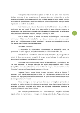 14
Cada professor desenvolverá seu próprio repertório de uma forma única, decorrente
da base percentual de seu comportamento. O processo de ensino irá depender do caráter
individual do professor, como ele se relaciona com o caráter pessoal do aluno. Assume a função
de facilitador da aprendizagem e nesse clima entrará em contato com problemas vitais que tenham
repercussão na existência do estudante .
Isso implica que o professor deva aceitar o aluno tal como é e compreender os
sentimentos que ele possui. O aluno deve responsabilizar-se pelos objetivos referentes a
aprendizagem que tem significado para eles. As qualidades do professor podem ser sintetizadas
em autenticidade compreensão empática, aceitação e confiança no aluno .
Não se enfatiza técnica ou método para facilitar a aprendizagem. Cada educador
eficiente deve elaborar a sua forma de facilitar a aprendizagem no que se refere ao que ocorre em
sala de aula é a ênfase atribuída a relação pedagógica , a um clima favorável ao desenvolvimento
das pessoas que possibilite liberdade para aprender .
Abordagem Cognitivista
A organização do conhecimento, processamento de informações estilos de
pensamento ou estilos cognitivos, comportamentos relativos à tomada de decisões, etc.
O conhecimento é considerado como uma construção contínua. A passagem de um
estado de desenvolvimento para o seguinte é sempre caracterizada por formação de novas
estruturas que não existiam anteriormente no indivíduo.
O processo educacional, consoante a teoria de desenvolvimento e conhecimento, tem
um papel importante, ao provocar situações que sejam desequilibradoras para o aluno,
desequilíbrios esses adequados ao nível de desenvolvimento em que a criança vive intensamente
(intelectual e afetivamente) cada etapa de seu desenvolvimento.
Segundo Piaget, a escola deveria começar ensinando a criança a observar. A
verdadeira causa dos fracassos da educação formal , diz , decorre essencialmente do fato de se
principiar pela linguagem (acompanhada de desenhos, de ações fictícias o narradas etc.) ao invés
do fazer pela ação real e material.
Nesta abordagem, o ensino procura desenvolver a inteligência priorizando as
atividades do sujeito, considerando-o inserido numa situação social. Caberá ao professor criar
situações, propiciando condições onde possam se estabelecer reciprocidade intelectual e
cooperação ao mesmo tempo moral e racional.
Uma das implicações fundamentais para o ensino é a de que a inteligência se constrói
a partir da troca do organismo como o meio, por meio das ações do indivíduo. A ação do indivíduo,
 