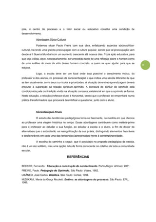 15
pois, é centro do processo e o fator social ou educativo constitui uma condição de
desenvolvimento.
Abordagem Sócio-Cultural
Podemos situar Paulo Freire com sua obra, enfatizando aspectos sócio-político-
cultural, havendo uma grande preocupação com a cultura popular, sendo que tal preocupação vem
desde a II Guerra Mundial com um aumento crescente até nossos dias. Toda ação educativa, para
que seja válida, deve, necessariamente, ser precedida tanto de uma reflexão sobre o homem como
de uma análise do meio de vida desse homem concreto, a quem se quer ajudar para que se
eduque.
Logo, a escola deve ser um local onde seja possível o crescimento mútuo, do
professor e dos alunos, no processo de conscientização o que indica uma escola diferente de que
se tem atualmente, coma seus currículos e prioridades. A situação de ensino-aprendizagem deverá
procurar a superação da relação opressor-oprimido. A estrutura de pensar do oprimido está
condicionada pela contradição vivida na situação concreta, existencial em que o oprimido se forma.
Nesta situação, a relação professor-aluno é horizontal, sendo que o professor se empenhará numa
prática transformadora que procurará desmitificar e questionar, junto com o aluno.
Considerações finais
O estudo das tendências pedagógicas torna-se fascinante, na medida em que oferece
ao professor uma viagem histórica no tempo. Essas abordagens contribuem como matéria-prima
para o professor ao estudar a sua função, ao estudar a escola e o aluno, a fim de dispor de
alternativas que o subsidiarão na ressignificação de sua práxis, distinguindo elementos favoráveis
e desfavoráveis em cada uma das tendências apresentadas frente à contemporaneidade.
A escolha do caminho a seguir, que é postulado na proposta pedagógica da escola,
não é um ato solitário, mas uma opção feita de forma consciente no coletivo de toda a comunidade
escolar.
REFERÊNCIAS
BECKER, Fernando. Educação e construção do conhecimento. Porto Alegre: Artmed, 2001.
FREIRE, Paulo. Pedagogia do Oprimido. São Paulo: Vozes, 1982.
LIBÂNEO, José Carlos. Didática. São Paulo: Cortez, 1994.
MIZUKAMI, Maria da Graça Nicoletti. Ensino: as abordagens do processo. São Paulo: EPU,
1986.
 