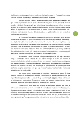 4
tradicional, renovada progressivista, renovada não-diretiva e tecnicista – e Pedagogia Progressista
– que se subdivide em libertadora, libertária e crítico-social dos conteúdos.
Segundo LIBÂNEO (1994), a pedagogia liberal sustenta a idéia de que a escola tem
por função preparar os indivíduos para o desempenho de papéis sociais, de acordo com as
aptidões individuais. Isso pressupõe que o indivíduo precisa adaptar-se aos valores e normas
vigentes na sociedade de classe, através do desenvolvimento da cultura individual. Devido a essa
ênfase no aspecto cultural, as diferenças entre as classes sociais não são consideradas, pois,
embora a escola passe a difundir a idéia de igualdade de oportunidades, não leva em conta a
desigualdade de condições.
As Tendências Pedagógicas Liberais tiveram seu início no século XIX, tendo recebido
as influências do ideário da Revolução Francesa (1789), de "igualdade, liberdade, fraternidade",
que foi, também, determinante do liberalismo no mundo ocidental e do sistema capitalista, onde
estabeleceu uma forma de organização social baseada na propriedade privada dos meios de
produção, o que se denominou como sociedade de classes. Sua preocupação básica é o cultivo
dos interesses individuais e não-sociais. Para essa tendência educacional, o saber já produzido
(conteúdos de ensino) é muito mais importante que a experiência do sujeito e o processo pelo qual
ele aprende, mantendo o instrumento de poder entre dominador e dominado.
Na Tendência Liberal Tradicional, é tarefa do educador fazer com que o educando
atinja a realização pessoal através de seu próprio esforço. O cultivo do intelecto é
descontextualizado da realidade social, com ênfase para o estudo dos clássicos e das biografias
dos grandes mestres. A transmissão é feita a partir dos conteúdos acumulados historicamente pelo
homem, num processo cumulativo, sem reconstrução ou questionamento. A aprendizagem se dá
de forma receptiva, automática, sem que seja necessário acionar as habilidades mentais do
educando além da memorização.
Seu método enfatiza a transmissão de conteúdos e a assimilação passiva. É ainda
intuitivo, baseado na estimulação dos sentidos e na observação. Através da memorização, da
repetição e da exposição verbal, o educador chega a um interrogatório (tipo socrático), estimulando
o individualismo e a competição. Envolve cinco passos que, segundo Friedrich Herbart, são os
seguintes: preparação, recordação, associação, generalização e aplicação.
Libâneo (1994) afirma ainda que o ensino é centrado no professor que expõe e
interpreta o conhecimento. Às vezes, o conteúdo de ensino é apresentado com auxílio de objetos,
ilustrações ou exemplos, embora o meio principal seja a palavra, a exposição oral. Supõe-se que
ouvindo e fazendo exercícios repetitivos, os alunos “gravam” o assunto para depois reproduzi-lo
quando forem interrogados pelo professor ou através das provas. Para isso, é importante que o
aluno “preste atenção” para que possa registrar mais facilmente, na memória, o que é transmitido.
 