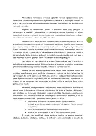 7
Atendendo os interesses da sociedade capitalista, inspirada especialmente na teoria
behaviorista, corrente comportamentalista organizada por Skinner e na abordagem sistêmica de
ensino, traz como verdade absoluta a neutralidade científica e a transposição dos acontecimentos
naturais à sociedade.
Negando os determinantes sociais, o tecnicismo tinha como princípios a
racionalidade, a eficiência, a produtividade e a neutralidade científica, produzindo, no âmbito
educacional, uma enorme distância entre o planejamento - preparado por especialistas e não por
educadores, seus meros executores - e a prática educativa.
Nesse período, a educação passa a ter seu trabalho parcelado, fragmentado, a fim de
produzir determinados produtos desejáveis pela sociedade capitalista e industrial. Muitas propostas
surgem como enfoque sistêmico, o micro-ensino, o tele-ensino, a instrução programada, entre
outras. Subordina a educação à sociedade, tendo como função principal a produção de indivíduos
competentes, ou seja, a preparação da mão-de-obra especializada para o mercado de trabalho a
ser consolidado. Neste contexto, a pedagogia tecnicista termina contribuindo ainda mais para o
caos no campo educativo, gerando, assim, a inviabilidade do trabalho pedagógico.
Seu método é o da transmissão e recepção de informações. Nele, o educando é
submetido a um processo de controle do comportamento, a fim de que os objetivos operacionais
previamente estabelecidos possam ser atingidos. Trata-se do "aprender fazendo".
Trata-se de uma tendência pedagógica que ganhou certa autonomia quando se
constituiu especificamente como tendência independente, inspirada na teoria behaviorista da
aprendizagem. De acordo com Libâneo (1994), essa orientação acabou sendo imposta às escolas
pelos organismos oficiais ao longo de boa parte das décadas que constituíram o regime militar de
governo, por ser compatível com a orientação econômica, política e ideológica desse regime
político, então vigente.
Atualmente, ainda percebemos a predominância dessas características tecnicistas em
alguns cursos de formação de professores, principalmente das áreas de Ciências e Matemática,
com relação ao uso de manuais didáticos com essas características (tecnicistas), especificamente
instrumentais. Essa tendência didática tem como objetivo a racionalização do ensino, o uso de
meios e técnicas mais eficazes, cujo sistema de instrução é composto de:
• especificação de objetivos instrucionais a serem operacionalizados;
• avaliação prévia dos alunos para estabelecer pré-requisitos visando alcançar
os objetivos;
• ensino ou organização das experiências de aprendizagem;
• avaliação dos alunos relativa ao que se propôs nos objetivos iniciais.
O arranjo mais simplificado dessa seqüência resultou na seguinte seqüência:
objetivos, conteúdos, estratégias, avaliação. O professor é um administrador e executor do
 