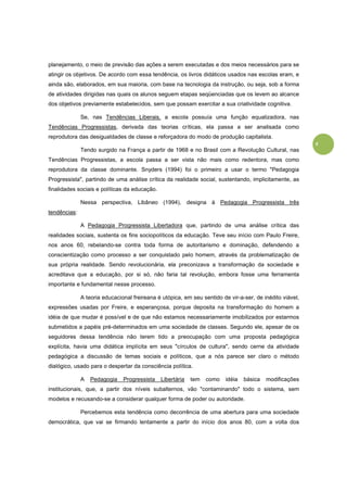 8
planejamento, o meio de previsão das ações a serem executadas e dos meios necessários para se
atingir os objetivos. De acordo com essa tendência, os livros didáticos usados nas escolas eram, e
ainda são, elaborados, em sua maioria, com base na tecnologia da instrução, ou seja, sob a forma
de atividades dirigidas nas quais os alunos seguem etapas seqüenciadas que os levem ao alcance
dos objetivos previamente estabelecidos, sem que possam exercitar a sua criatividade cognitiva.
Se, nas Tendências Liberais, a escola possuía uma função equalizadora, nas
Tendências Progressistas, derivada das teorias críticas, ela passa a ser analisada como
reprodutora das desigualdades de classe e reforçadora do modo de produção capitalista.
Tendo surgido na França a partir de 1968 e no Brasil com a Revolução Cultural, nas
Tendências Progressistas, a escola passa a ser vista não mais como redentora, mas como
reprodutora da classe dominante. Snyders (1994) foi o primeiro a usar o termo "Pedagogia
Progressista", partindo de uma análise crítica da realidade social, sustentando, implicitamente, as
finalidades sociais e políticas da educação.
Nessa perspectiva, Libâneo (1994), designa à Pedagogia Progressista três
tendências:
A Pedagogia Progressista Libertadora que, partindo de uma análise crítica das
realidades sociais, sustenta os fins sociopolíticos da educação. Teve seu início com Paulo Freire,
nos anos 60, rebelando-se contra toda forma de autoritarismo e dominação, defendendo a
conscientização como processo a ser conquistado pelo homem, através da problematização de
sua própria realidade. Sendo revolucionária, ela preconizava a transformação da sociedade e
acreditava que a educação, por si só, não faria tal revolução, embora fosse uma ferramenta
importante e fundamental nesse processo.
A teoria educacional freireana é utópica, em seu sentido de vir-a-ser, de inédito viável,
expressões usadas por Freire, e esperançosa, porque deposita na transformação do homem a
idéia de que mudar é possível e de que não estamos necessariamente imobilizados por estarmos
submetidos a papéis pré-determinados em uma sociedade de classes. Segundo ele, apesar de os
seguidores dessa tendência não terem tido a preocupação com uma proposta pedagógica
explícita, havia uma didática implícita em seus "círculos de cultura", sendo cerne da atividade
pedagógica a discussão de temas sociais e políticos, que a nós parece ser claro o método
dialógico, usado para o despertar da consciência política.
A Pedagogia Progressista Libertária tem como idéia básica modificações
institucionais, que, a partir dos níveis subalternos, vão "contaminando" todo o sistema, sem
modelos e recusando-se a considerar qualquer forma de poder ou autoridade.
Percebemos esta tendência como decorrência de uma abertura para uma sociedade
democrática, que vai se firmando lentamente a partir do início dos anos 80, com a volta dos
 