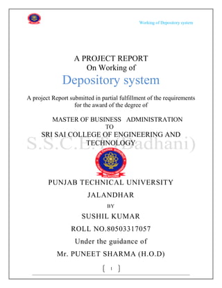 Working of Depository system




                   A PROJECT REPORT
                      On Working of
              Depository system
A project Report submitted in partial fulfillment of the requirements
                   for the award of the degree of

          MASTER OF BUSINESS ADMINISTRATION
                                TO
     SRI SAI COLLEGE OF ENGINEERING AND
                 TECHNOLOGY




        PUNJAB TECHNICAL UNIVERSITY
                        JALANDHAR
                                BY

                      SUSHIL KUMAR
                  ROLL NO.80503317057
                   Under the guidance of
            Mr. PUNEET SHARMA (H.O.D)
                                  1
 