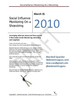 Social Influence Monitoring On a Shoestring
Copyright© ʹ Marshall Sponder - 2010, Webmetricsguru.com 3/31/2010
Social Influence
Monitoring On a
Shoestring
March 31
2010
Leveraging what you know and how you use
it that makes Social Monitoring interesting
and insightful.
Covers two sessions and more ͙.
How to Build Your Own Social Media Monitoring Service
Marshall Sponder (Webmetricsguru.com) explains how to
build your own social media monitoring tool using the many
free services available, including Yahoo Pipes, Tattler (a
Drupal module) RSS feeds and Netvibes. This is a non-
technical session.
How to Monitor Sentiment & Benefit from the Insight this
offers
What do people really think about your brand? In this
workshop Marshall Sponder explains the value of sentiment
detection identifies the limitations of sentiment analysis and
provides guidance on how to benefit from sentiment
monitoring.
Special Thanks to Cecilia Pineda Feret for inspiring me to
create this eBook, sharing her ideas and focusing mine.
Marshall Sponder
Webmetricsguru.com
now.seo@gmail.com
@webmetricsguru
 