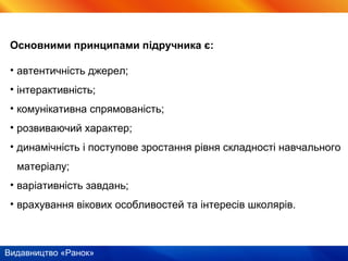 Видавництво «Ранок»
Основними принципами підручника є:
• автентичність джерел;
• інтерактивність;
• комунікативна спрямованість;
• розвиваючий характер;
• динамічність і поступове зростання рівня складності навчального
матеріалу;
• варіативність завдань;
• врахування вікових особливостей та інтересів школярів.
 