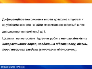Видавництво «Ранок»
Диференційована система вправ дозволяє слідкувати
за успіхами кожного і знайти максимально короткий шлях
для досягнення наміченої цілі.
Цікавим і неповторним підручник робить велика кількість
інтерактивних вправ, завдань на підстановку, пісень,
ігор і творчих завдань (включаючи міні-проекти).
 