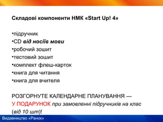 Видавництво «Ранок»
Складові компоненти НМК «Start Up! 4»
•підручник
•CD від носіїв мови
•робочий зошит
•тестовий зошит
•комплект флеш-карток
•книга для читання
•книга для вчителя
РОЗГОРНУТЕ КАЛЕНДАРНЕ ПЛАНУВАННЯ —
У ПОДАРУНОК при замовленні підручників на клас
(від 10 шт)!
 