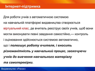 Видавництво «Ранок»
Інтернет-підтримка
Для роботи учнів з автоматичною системою
на навчальній платформі видавництва створюється
віртуальний клас, де вчитель реєструє своїх учнів, щоб вони
могли виконувати певні завдання самостійно,— контроль
і оцінювання здійснюється системою автоматично,
що і полегшує роботу вчителя, і вносить
різноманітність у навчальний процес, заохочуючи
учнів до вивчення навчального матеріалу
та самоперевірки.
 