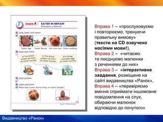 Видавництво «Ранок»
Вправа 1 – «прослуховуємо
і повторюємо, тренуючи
правильну вимову»
(тексти на CD озвучено
носіями мови!),
Вправа 2 – «читаємо
та поєднуємо малюнки
з реченнями до них»
Вправа 3 – «інтерактивне
завдання, розміщене на
сайті видавництва «Ранок»,
Вправа 4 – «перевіряємо
вміння сприймати іншомовне
повідомлення на слух,
обираючи малюнок
відповідно до почутого»
 