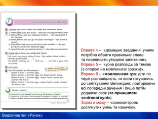 Видавництво «Ранок»
Вправа 4 – «домашнє завдання: учням
потрібно обрати правильне слово
та переписати утворені запитання»,
Вправа 5 – «усна розповідь за темою
(з опорою на мовленнєві зразки)»,
Вправа 6 – «мовленнєва гра: діти по
черзі розповідають, як вони готувались
до святкування Великодня, повторюючи
всі попередні речення і лише потім
додаючи своє (за принципом
«снігової кулі»),
Зараз я можу – «самоконтроль
досягнутих умінь та навичок».
 