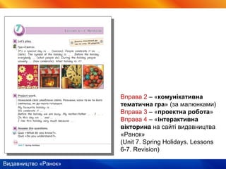 Видавництво «Ранок»
Вправа 2 – «комунікативна
тематична гра» (за малюнками)
Вправа 3 – «проектна робота»
Вправа 4 – «інтерактивна
вікторина на сайті видавництва
«Ранок»
(Unit 7. Spring Holidays. Lessons
6-7. Revision)
 