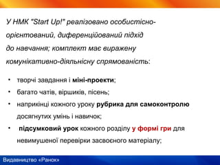 Видавництво «Ранок»
• творчі завдання і міні-проекти;
• багато чатів, віршиків, пісень;
• наприкінці кожного уроку рубрика для самоконтролю
досягнутих умінь і навичок;
• підсумковий урок кожного розділу у формі гри для
невимушеної перевірки засвоєного матеріалу;
У НМК "Start Up!" реалізовано особистісно-
орієнтований, диференційований підхід
до навчання; комплект має виражену
комунікативно-діяльнісну спрямованість:
 