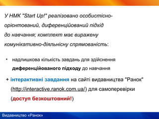 Видавництво «Ранок»
• надлишкова кількість завдань для здійснення
диференційованого підходу до навчання
+ інтерактивні завдання на сайті видавництва "Ранок"
(http://interactive.ranok.com.ua/) для самоперевірки
(доступ безкоштовний!)
У НМК "Start Up!" реалізовано особистісно-
орієнтований, диференційований підхід
до навчання; комплект має виражену
комунікативно-діяльнісну спрямованість:
 
