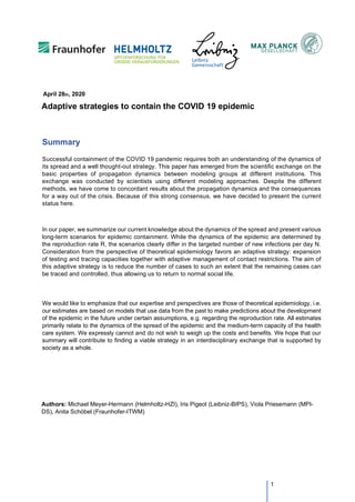 Adaptive strategies to contain the COVID 19 epidemic
Summary
Successful containment of the COVID 19 pandemic requires both an understanding of the dynamics of
its spread and a well thought-out strategy. This paper has emerged from the scientific exchange on the
basic properties of propagation dynamics between modeling groups at different institutions. This
exchange was conducted by scientists using different modeling approaches. Despite the different
methods, we have come to concordant results about the propagation dynamics and the consequences
for a way out of the crisis. Because of this strong consensus, we have decided to present the current
status here.
In our paper, we summarize our current knowledge about the dynamics of the spread and present various
long-term scenarios for epidemic containment. While the dynamics of the epidemic are determined by
the reproduction rate R, the scenarios clearly differ in the targeted number of new infections per day N.
Consideration from the perspective of theoretical epidemiology favors an adaptive strategy: expansion
of testing and tracing capacities together with adaptive management of contact restrictions. The aim of
this adaptive strategy is to reduce the number of cases to such an extent that the remaining cases can
be traced and controlled, thus allowing us to return to normal social life.
We would like to emphasize that our expertise and perspectives are those of theoretical epidemiology, i.e.
our estimates are based on models that use data from the past to make predictions about the development
of the epidemic in the future under certain assumptions, e.g. regarding the reproduction rate. All estimates
primarily relate to the dynamics of the spread of the epidemic and the medium-term capacity of the health
care system. We expressly cannot and do not wish to weigh up the costs and benefits. We hope that our
summary will contribute to finding a viable strategy in an interdisciplinary exchange that is supported by
society as a whole.
Authors: Michael Meyer-Hermann (Helmholtz-HZI), Iris Pigeot (Leibniz-BIPS), Viola Priesemann (MPI-
DS), Anita Schöbel (Fraunhofer-ITWM)
1
April 28th, 2020
 