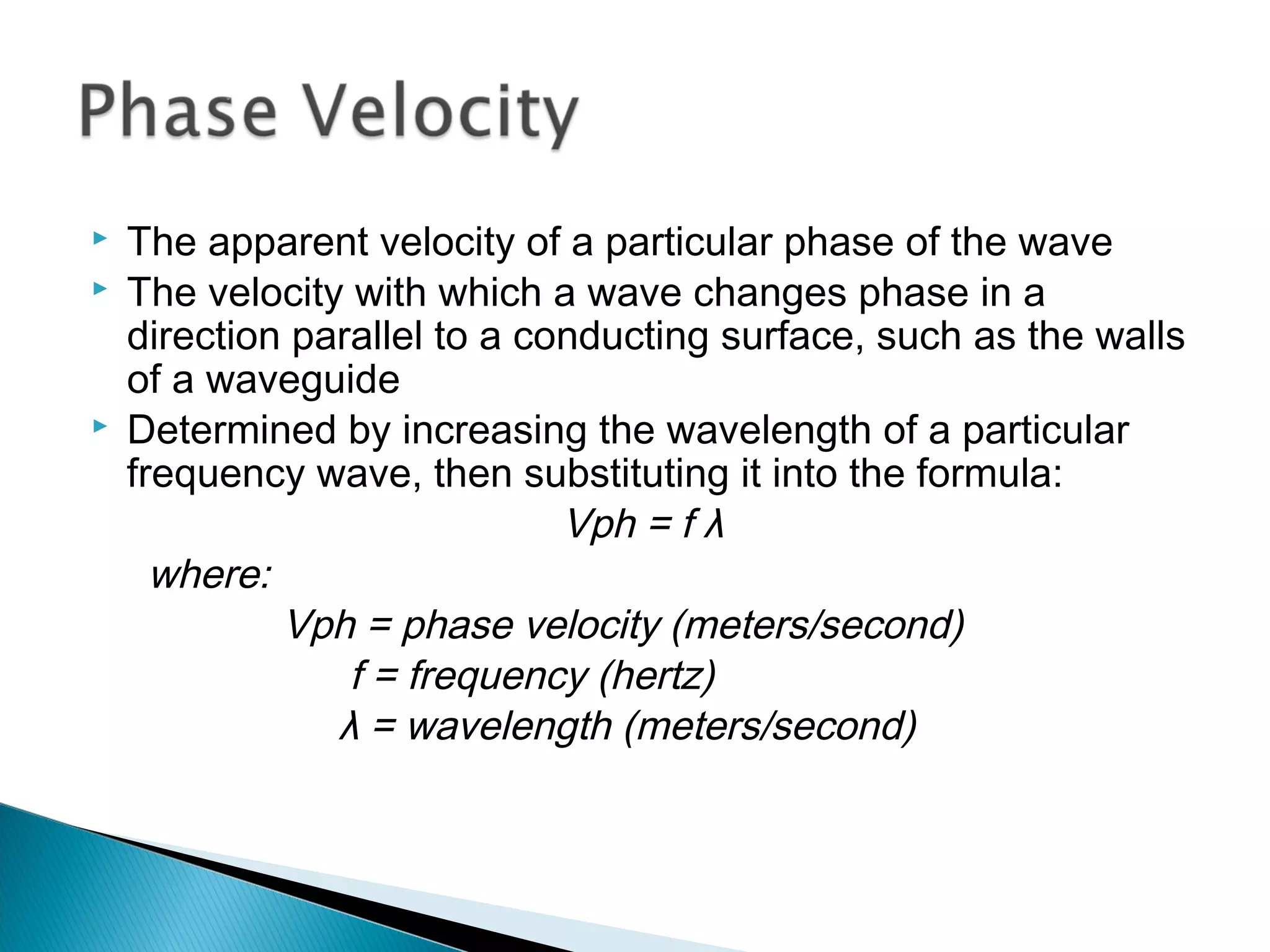  The apparent velocity of a particular phase of the wave
 The velocity with which a wave changes phase in a
direction parallel to a conducting surface, such as the walls
of a waveguide
 Determined by increasing the wavelength of a particular
frequency wave, then substituting it into the formula:
Vph = f λ
where:
Vph = phase velocity (meters/second)
f = frequency (hertz)
λ = wavelength (meters/second)
 