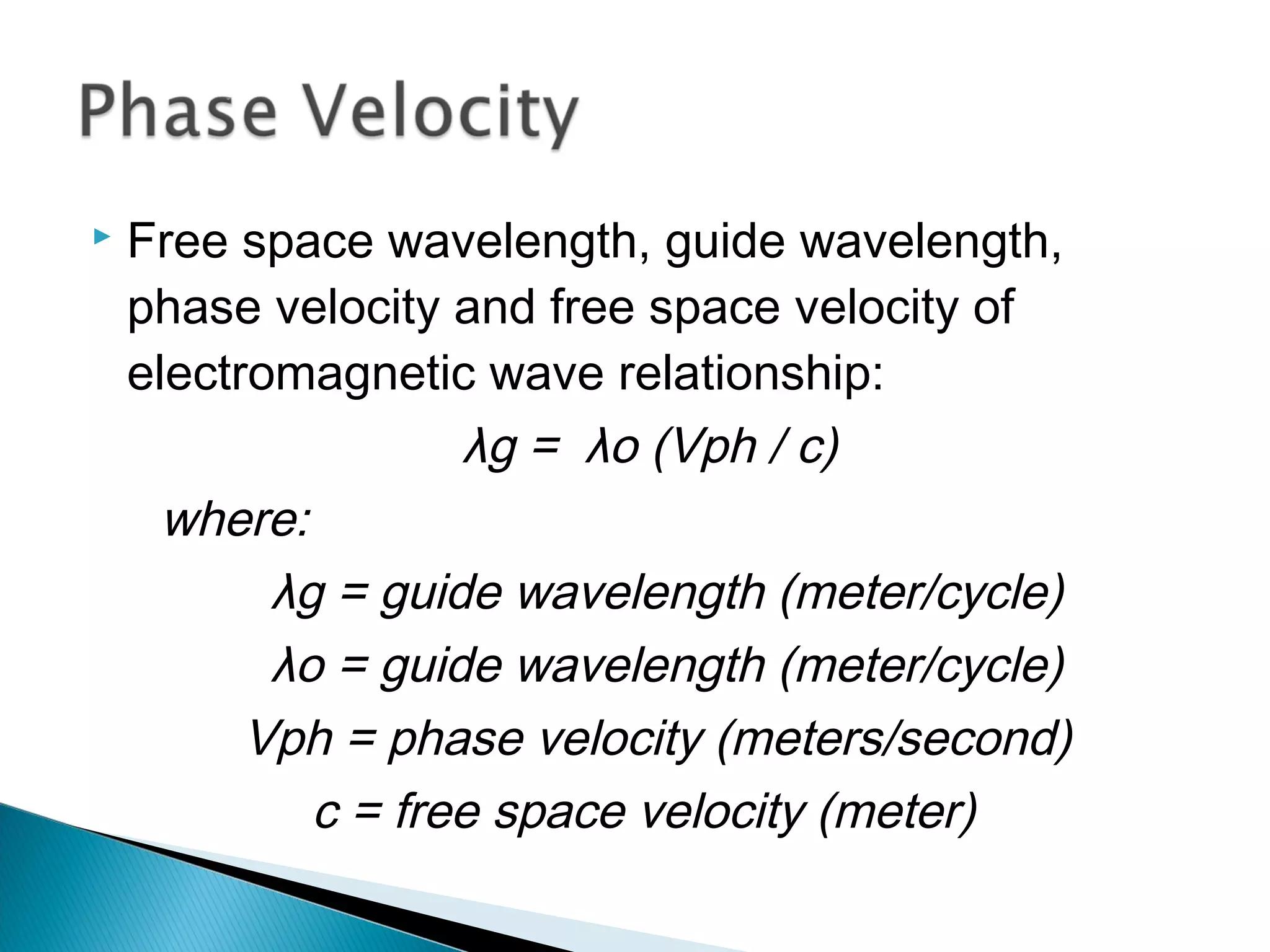  Free space wavelength, guide wavelength,
phase velocity and free space velocity of
electromagnetic wave relationship:
λg = λo (Vph / c)
where:
λg = guide wavelength (meter/cycle)
λo = guide wavelength (meter/cycle)
Vph = phase velocity (meters/second)
c = free space velocity (meter)
 