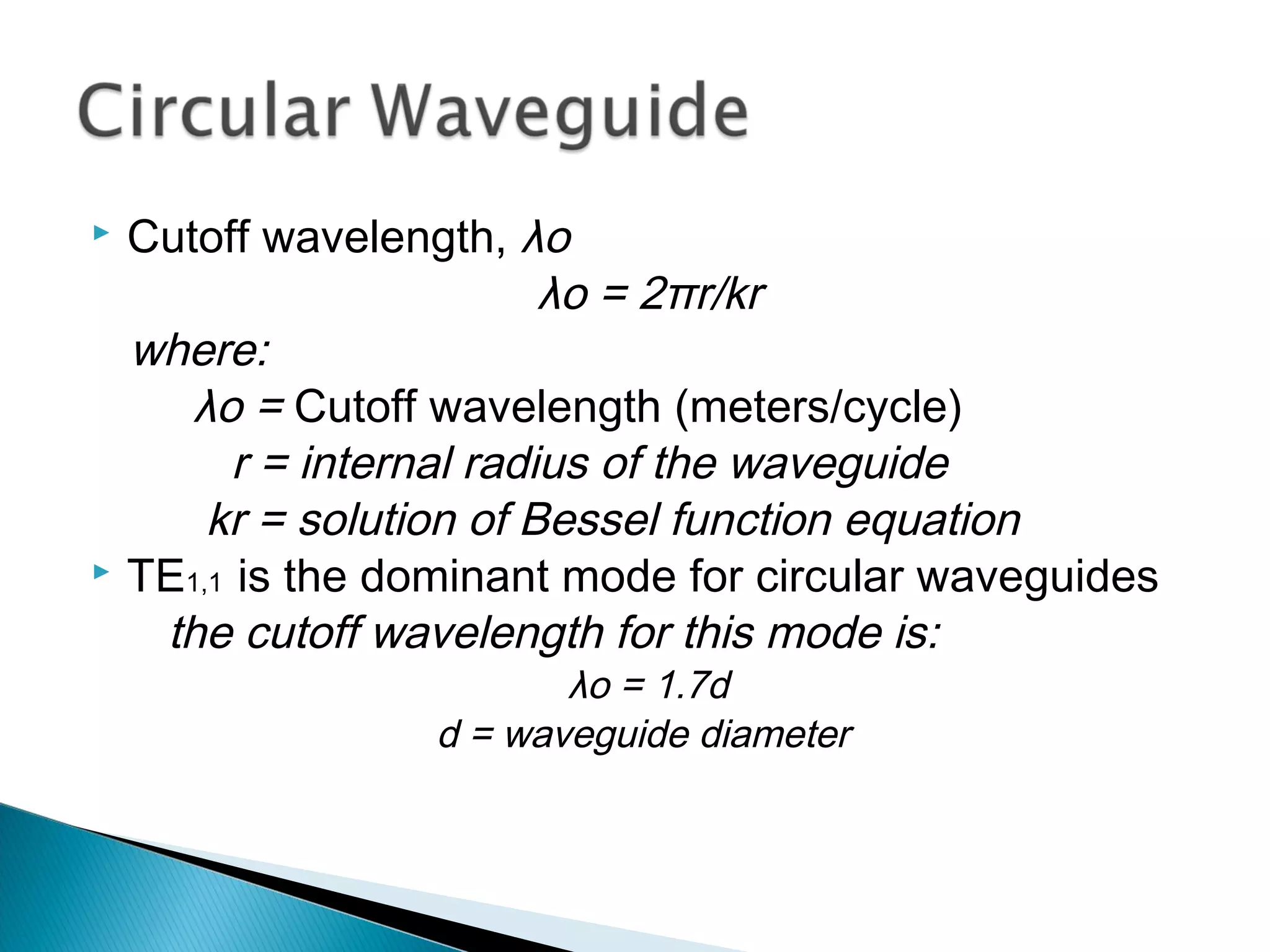  Cutoff wavelength, λo
λo = 2πr/kr
where:
λo = Cutoff wavelength (meters/cycle)
r = internal radius of the waveguide
kr = solution of Bessel function equation
 TE1,1 is the dominant mode for circular waveguides
the cutoff wavelength for this mode is:
λo = 1.7d
d = waveguide diameter
 