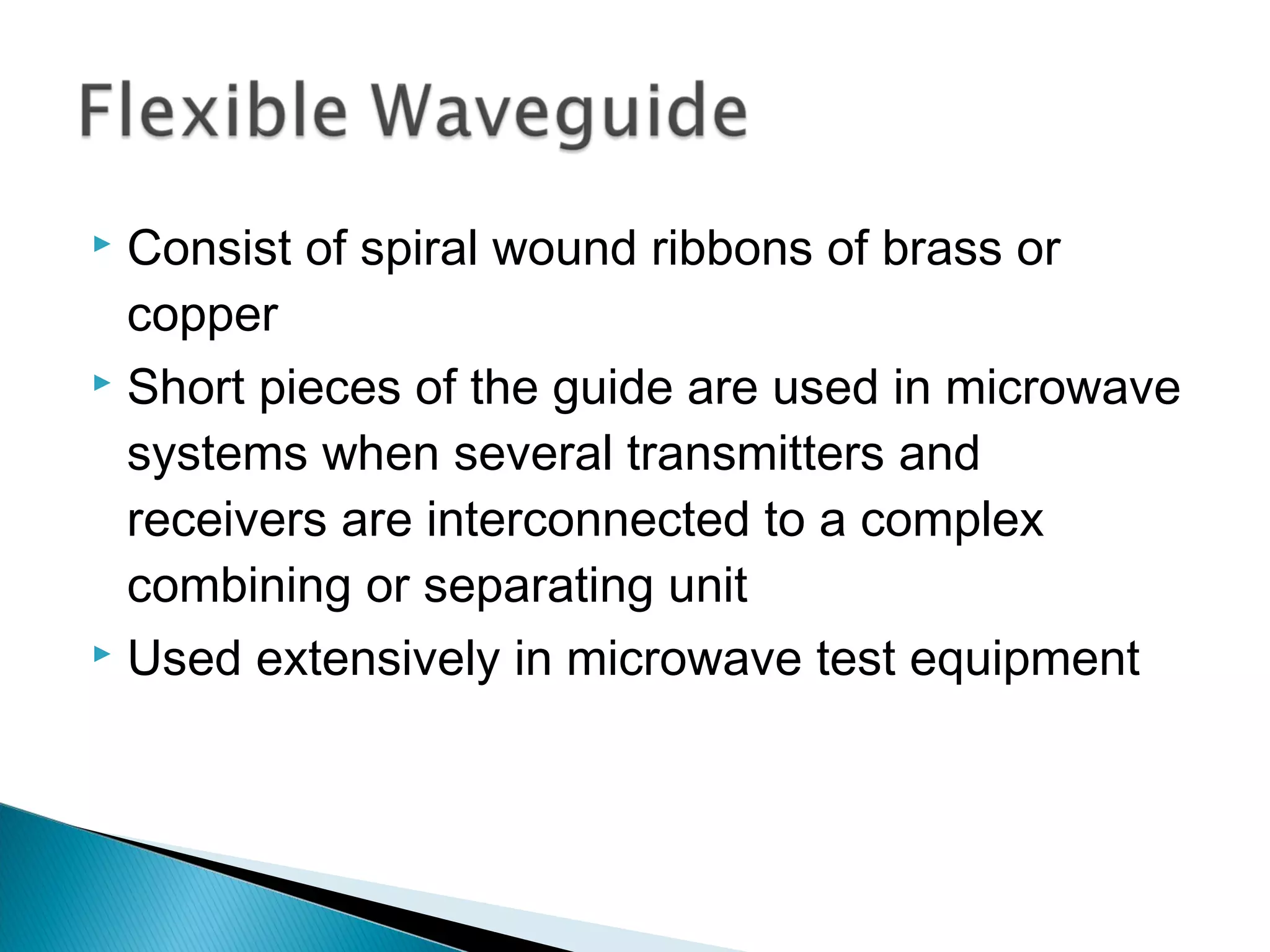  Consist of spiral wound ribbons of brass or
copper
 Short pieces of the guide are used in microwave
systems when several transmitters and
receivers are interconnected to a complex
combining or separating unit
 Used extensively in microwave test equipment
 