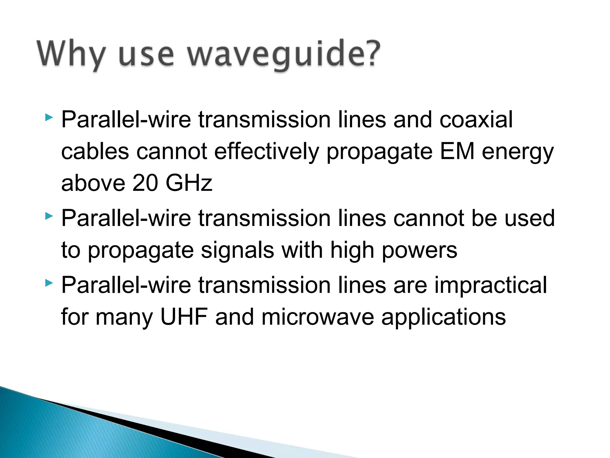  Parallel-wire transmission lines and coaxial
cables cannot effectively propagate EM energy
above 20 GHz
 Parallel-wire transmission lines cannot be used
to propagate signals with high powers
 Parallel-wire transmission lines are impractical
for many UHF and microwave applications
 